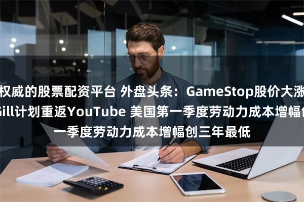 权威的股票配资平台 外盘头条：GameStop股价大涨 因Keith Gill计划重返YouTube 美国第一季度劳动力成本增幅创三年最低