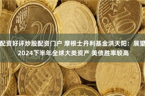 配资好评炒股配资门户 摩根士丹利基金洪天阳：展望 2024下半年全球大类资产 美债胜率较高