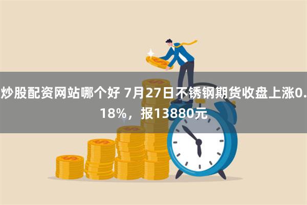 炒股配资网站哪个好 7月27日不锈钢期货收盘上涨0.18%，报13880元