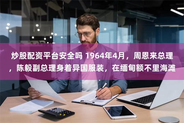 炒股配资平台安全吗 1964年4月，周恩来总理，陈毅副总理身着异国服装，在缅甸额不里海滩