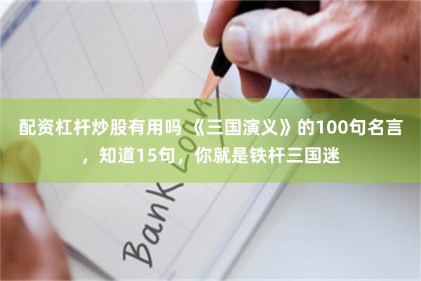 配资杠杆炒股有用吗 《三国演义》的100句名言，知道15句，你就是铁杆三国迷