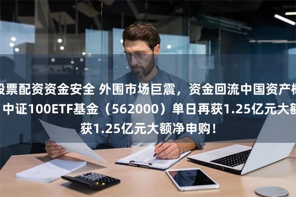 股票配资资金安全 外围市场巨震，资金回流中国资产概率提升！中证100ETF基金（562000）单日再获1.25亿元大额净申购！