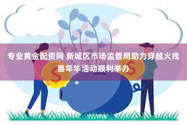 专业黄金配资网 新城区市场监管局助力穿越火线嘉年华活动顺利举办