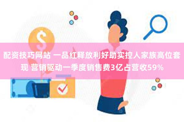 配资技巧网站 一品红释放利好助实控人家族高位套现 营销驱动一季度销售费3亿占营收59%