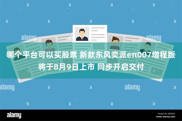 哪个平台可以买股票 新款东风奕派eπ007增程版将于8月9日上市 同步开启交付