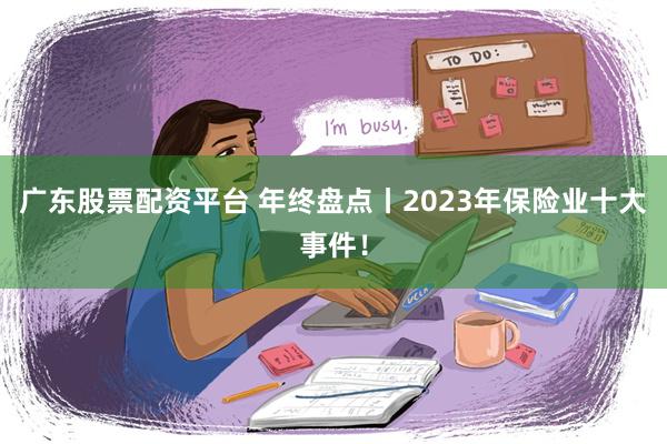 广东股票配资平台 年终盘点丨2023年保险业十大事件！