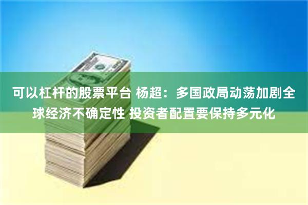 可以杠杆的股票平台 杨超：多国政局动荡加剧全球经济不确定性 投资者配置要保持多元化