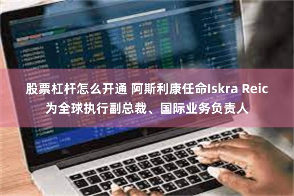 股票杠杆怎么开通 阿斯利康任命Iskra Reic为全球执行副总裁、国际业务负责人