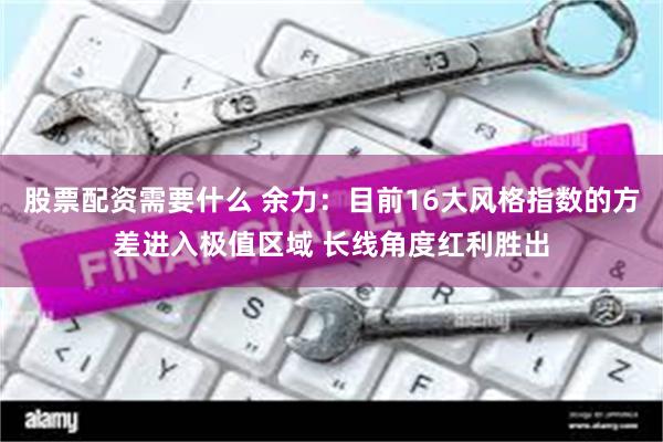 股票配资需要什么 余力：目前16大风格指数的方差进入极值区域 长线角度红利胜出