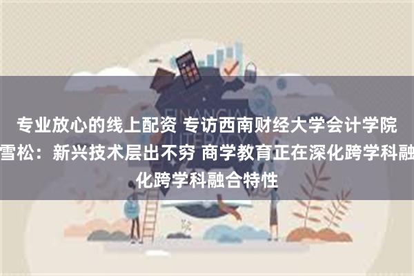 专业放心的线上配资 专访西南财经大学会计学院院长唐雪松：新兴技术层出不穷 商学教育正在深化跨学科融合特性