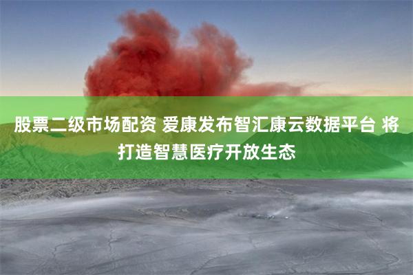 股票二级市场配资 爱康发布智汇康云数据平台 将打造智慧医疗开放生态