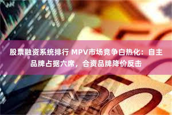 股票融资系统排行 MPV市场竞争白热化：自主品牌占据六席，合资品牌降价反击