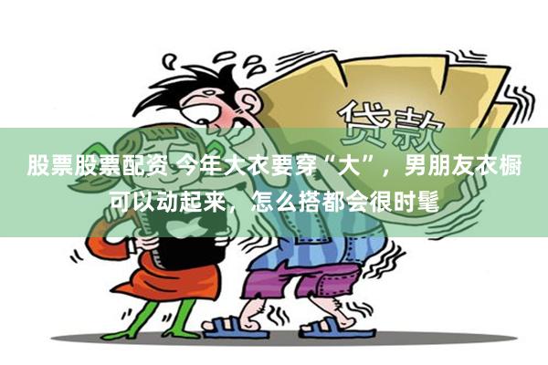 股票股票配资 今年大衣要穿“大”，男朋友衣橱可以动起来，怎么搭都会很时髦