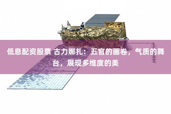 低息配资股票 古力娜扎：五官的画卷，气质的舞台，展现多维度的美